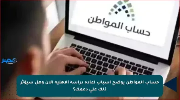 حساب المواطن يوضح أسباب إعادة دراسة الأهلية الآن وهل سيؤثر ذلك على دعمك؟